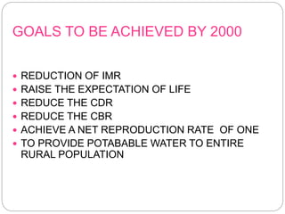 GOALS TO BE ACHIEVED BY 2000
 REDUCTION OF IMR
 RAISE THE EXPECTATION OF LIFE
 REDUCE THE CDR
 REDUCE THE CBR
 ACHIEVE A NET REPRODUCTION RATE OF ONE
 TO PROVIDE POTABABLE WATER TO ENTIRE
RURAL POPULATION
 