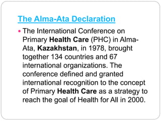The Alma-Ata Declaration
 The International Conference on
Primary Health Care (PHC) in Alma-
Ata, Kazakhstan, in 1978, brought
together 134 countries and 67
international organizations. The
conference defined and granted
international recognition to the concept
of Primary Health Care as a strategy to
reach the goal of Health for All in 2000.
 