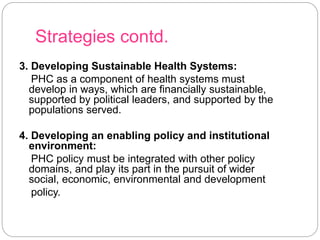 Strategies contd.
3. Developing Sustainable Health Systems:
PHC as a component of health systems must
develop in ways, which are financially sustainable,
supported by political leaders, and supported by the
populations served.
4. Developing an enabling policy and institutional
environment:
PHC policy must be integrated with other policy
domains, and play its part in the pursuit of wider
social, economic, environmental and development
policy.
 