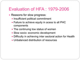 Evaluation of HFA : 1979-2006
 Reasons for slow progress:
 Insufficient political commitment
 Failure to achieve equity in acess to all PHC
components
 The continuing low status of women
 Slow socio- economic development
 Difficulty in achieving inter sectoral action for Health
 Unbalanced distribution of resources
 