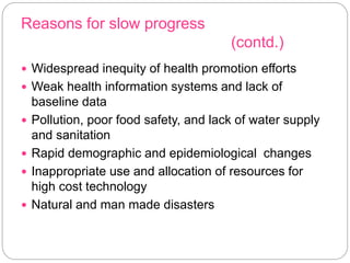 Reasons for slow progress
(contd.)
 Widespread inequity of health promotion efforts
 Weak health information systems and lack of
baseline data
 Pollution, poor food safety, and lack of water supply
and sanitation
 Rapid demographic and epidemiological changes
 Inappropriate use and allocation of resources for
high cost technology
 Natural and man made disasters
 