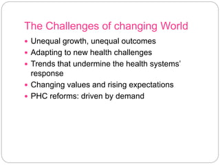 The Challenges of changing World
 Unequal growth, unequal outcomes
 Adapting to new health challenges
 Trends that undermine the health systems’
response
 Changing values and rising expectations
 PHC reforms: driven by demand
 