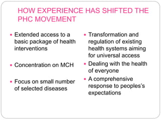 HOW EXPERIENCE HAS SHIFTED THE
PHC MOVEMENT
 Extended access to a
basic package of health
interventions
 Concentration on MCH
 Focus on small number
of selected diseases
 Transformation and
regulation of existing
health systems aiming
for universal access
 Dealing with the health
of everyone
 A comprehensive
response to peoples’s
expectations
 