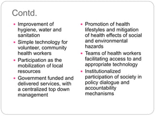 Contd.
 Improvement of
hygiene, water and
sanitation
 Simple technology for
volunteer, community
health workers
 Participation as the
mobilization of local
resources
 Government funded and
delivered services, with
a centralized top down
management
 Promotion of health
lifestyles and mitigation
of health effects of social
and environmental
hazards
 Teams of health workers
facilitating access to and
appropriate technology
 Institutionalized
participation of society in
policy dialogue and
accountability
mechanisms
 