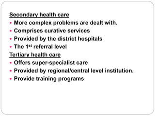 Secondary health care
 More complex problems are dealt with.
 Comprises curative services
 Provided by the district hospitals
 The 1st referral level
Tertiary health care
 Offers super-specialist care
 Provided by regional/central level institution.
 Provide training programs
 