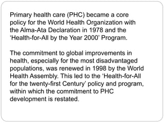 Primary health care (PHC) became a core
policy for the World Health Organization with
the Alma-Ata Declaration in 1978 and the
‘Health-for-All by the Year 2000’ Program.
The commitment to global improvements in
health, especially for the most disadvantaged
populations, was renewed in 1998 by the World
Health Assembly. This led to the ‘Health-for-All
for the twenty-first Century’ policy and program,
within which the commitment to PHC
development is restated.
 