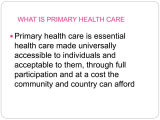 WHAT IS PRIMARY HEALTH CARE
Primary health care is essential
health care made universally
accessible to individuals and
acceptable to them, through full
participation and at a cost the
community and country can afford
 