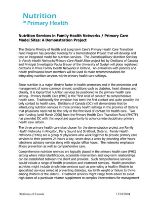 Nutrition Services in Family Health Networks / Primary Care
Model Sites: A Demonstration Project

The Ontario Ministry of Health and Long term Care’s Primary Health Care Transition
Fund Program has provided funding for a Demonstration Project that will develop and
test an integrated model for nutrition services. The Interdisciplinary Nutrition Services
in Family Health Networks/Primary Care Model Sites project led by Dietitians of Canada
and Principal Investigator Paula Brauer of the University of Guelph will place registered
dietitians in three Family Health Networks in Ontario. An evaluation with patients and
health professional team members will be used to make recommendations for
integrating nutrition services within primary health care settings.

Since nutrition is a major lifestyle factor in health promotion and in the prevention and
management of some common chronic conditions such as diabetes, heart disease and
obesity, it is logical that nutrition services be positioned in the primary health care
setting. Primary Health Care (PHC) is the “first level of contact” to comprehensive
health care. Traditionally the physician has been the first contact and quite possibly the
only contact to health care. Dietitians of Canada (DC) will demonstrate that by
introducing nutrition services in three primary health settings in the province of Ontario
that physicians need not be the only or the first level of contact for health care. Two
year funding (until March 2006) from the Primary Health Care Transition Fund (PHCTF)
has provided DC with this important opportunity to advance interdisciplinary primary
health care reform.
The three primary health care sites chosen for the demonstration project are Family
Health Networks in Kingston, Parry Sound and Stratford, Ontario. Family Health
Networks (FHNs) are a group of physicians who work together to provide primary care
services to their patients 24 hours a day, seven days a week by providing after-hours
telephone advisory service along with regular office hours. The networks emphasize
illness prevention as well as comprehensive care.
Comprehensive nutrition services are logically placed in the primary health care (PHC)
setting where initial identification, accessible intervention and long-term relationships
can be established between the client and provider. Such comprehensive services
would include a range of health promotion and treatment services. Health promotion
activities might include simple interventions such as promoting a healthy lifestyle to
specialized services aimed at preventing diabetes, low birth weight or failure to thrive
among children or the elderly. Treatment services might range from advice to avoid
high doses of a particular vitamin supplement to complex interventions for management




Dietitians of Canada                                                    13/10/2004