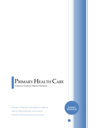                                  




                                                    

     

        PRIMARY HEALTH CARE  
                                                
        A Resource Guide for Physical Therapists
 




 




College of Physical Therapists of Alberta               INTERNET 
                                                       RESOURCES 
Alberta Physiotherapy Association                   

Canadian Physiotherapy Association                  