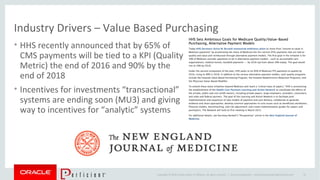 Copyright © 2014 Oracle and/or its affiliates. All rights reserved. |
Industry Drivers – Value Based Purchasing
• HHS recently announced that by 65% of
CMS payments will be tied to a KPI (Quality
Metric) the end of 2016 and 90% by the
end of 2018
• Incentives for investments “transactional”
systems are ending soon (MU3) and giving
way to incentives for “analytic” systems
Oracle Confidential – Internal/Restricted/Highly Restricted 14
 