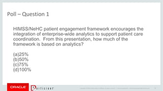 Copyright © 2014 Oracle and/or its affiliates. All rights reserved. |
Poll – Question 1
Oracle Confidential – Internal/Restricted/Highly Restricted 19
HIMSS/NeHC patient engagement framework encourages the
integration of enterprise-wide analytics to support patient care
coordination. From this presentation, how much of the
framework is based on analytics?
(a)25%
(b)50%
(c)75%
(d)100%
 