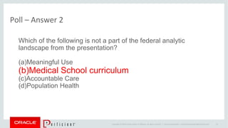 Copyright © 2014 Oracle and/or its affiliates. All rights reserved. |
Poll – Answer 2
Oracle Confidential – Internal/Restricted/Highly Restricted 25
Which of the following is not a part of the federal analytic
landscape from the presentation?
(a)Meaningful Use
(b)Medical School curriculum
(c)Accountable Care
(d)Population Health
 