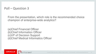 Copyright © 2014 Oracle and/or its affiliates. All rights reserved. |
Poll – Question 3
Oracle Confidential – Internal/Restricted/Highly Restricted 35
From the presentation, which role is the recommended choice
champion of enterprise-wide analytics?
(a)Chief Financial Officer
(b)Chief Information Officer
(c)VP of Decision Support
(d)Chief Medical Informatics Officer
 