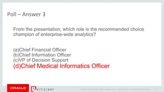 Copyright © 2014 Oracle and/or its affiliates. All rights reserved. |
Poll – Answer 3
Oracle Confidential – Internal/Restricted/Highly Restricted 36
From the presentation, which role is the recommended choice
champion of enterprise-wide analytics?
(a)Chief Financial Officer
(b)Chief Information Officer
(c)VP of Decision Support
(d)Chief Medical Informatics Officer
 