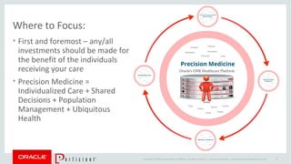 Copyright © 2014 Oracle and/or its affiliates. All rights reserved. |
Where to Focus:
• First and foremost – any/all
investments should be made for
the benefit of the individuals
receiving your care
• Precision Medicine =
Individualized Care + Shared
Decisions + Population
Management + Ubiquitous
Health
Oracle Confidential – Internal/Restricted/Highly Restricted 37
 