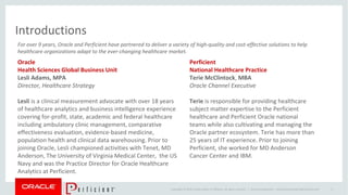 Copyright © 2014 Oracle and/or its affiliates. All rights reserved. |
Introductions
Oracle Confidential – Internal/Restricted/Highly Restricted 6
For over 9 years, Oracle and Perficient have partnered to deliver a variety of high-quality and cost-effective solutions to help
healthcare organizations adapt to the ever-changing healthcare market.
Oracle
Health Sciences Global Business Unit
Lesli Adams, MPA
Director, Healthcare Strategy
Lesli is a clinical measurement advocate with over 18 years
of healthcare analytics and business intelligence experience
covering for-profit, state, academic and federal healthcare
including ambulatory clinic management, comparative
effectiveness evaluation, evidence-based medicine,
population health and clinical data warehousing. Prior to
joining Oracle, Lesli championed activities with Tenet, MD
Anderson, The University of Virginia Medical Center, the US
Navy and was the Practice Director for Oracle Healthcare
Analytics at Perficient.
Perficient
National Healthcare Practice
Terie McClintock, MBA
Oracle Channel Executive
Terie is responsible for providing healthcare
subject matter expertise to the Perficient
healthcare and Perficient Oracle national
teams while also cultivating and managing the
Oracle partner ecosystem. Terie has more than
25 years of IT experience. Prior to joining
Perficient, she worked for MD Anderson
Cancer Center and IBM.
 
