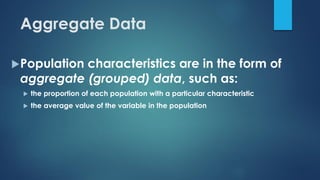 Aggregate Data
Population characteristics are in the form of
aggregate (grouped) data, such as:
 the proportion of each population with a particular characteristic
 the average value of the variable in the population
 