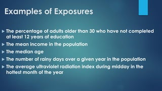 Examples of Exposures
 The percentage of adults older than 30 who have not completed
at least 12 years of education
 The mean income in the population
 The median age
 The number of rainy days over a given year in the population
 The average ultraviolet radiation index during midday in the
hottest month of the year
 