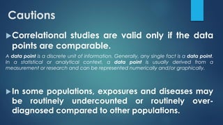 Cautions
Correlational studies are valid only if the data
points are comparable.
A data point is a discrete unit of information. Generally, any single fact is a data point.
In a statistical or analytical context, a data point is usually derived from a
measurement or research and can be represented numerically and/or graphically.
In some populations, exposures and diseases may
be routinely undercounted or routinely over-
diagnosed compared to other populations.
 