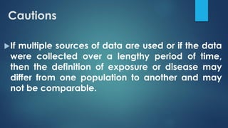 Cautions
If multiple sources of data are used or if the data
were collected over a lengthy period of time,
then the definition of exposure or disease may
differ from one population to another and may
not be comparable.
 