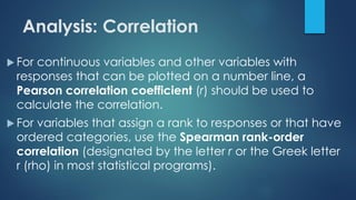 Analysis: Correlation
 For continuous variables and other variables with
responses that can be plotted on a number line, a
Pearson correlation coefficient (r) should be used to
calculate the correlation.
 For variables that assign a rank to responses or that have
ordered categories, use the Spearman rank-order
correlation (designated by the letter r or the Greek letter
r (rho) in most statistical programs).
 