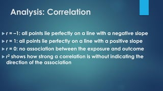  r = –1: all points lie perfectly on a line with a negative slope
 r = 1: all points lie perfectly on a line with a positive slope
 r = 0: no association between the exposure and outcome
 r2 shows how strong a correlation is without indicating the
direction of the association
Analysis: Correlation
 
