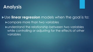 Analysis
Use linear regression models when the goal is to:
compare more than two variables
understand the relationship between two variables
while controlling or adjusting for the effects of other
variables
 