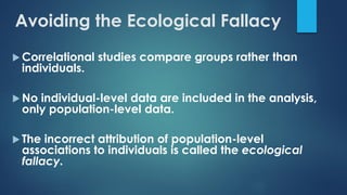 Avoiding the Ecological Fallacy
 Correlational studies compare groups rather than
individuals.
 No individual-level data are included in the analysis,
only population-level data.
 The incorrect attribution of population-level
associations to individuals is called the ecological
fallacy.
 