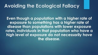 Even though a population with a higher rate of
exposure to something has a higher rate of
disease than populations with lower exposure
rates, individuals in that population who have a
high level of exposure do not necessarily have
the disease.
Avoiding the Ecological Fallacy
 