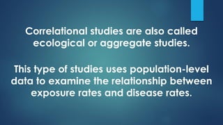 Correlational studies are also called
ecological or aggregate studies.
This type of studies uses population-level
data to examine the relationship between
exposure rates and disease rates.
 