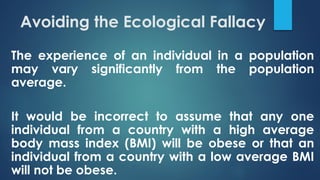 Avoiding the Ecological Fallacy
The experience of an individual in a population
may vary significantly from the population
average.
It would be incorrect to assume that any one
individual from a country with a high average
body mass index (BMI) will be obese or that an
individual from a country with a low average BMI
will not be obese.
 