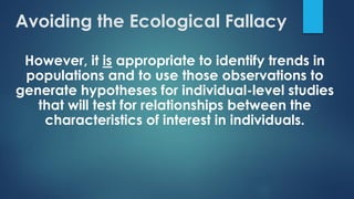 However, it is appropriate to identify trends in
populations and to use those observations to
generate hypotheses for individual-level studies
that will test for relationships between the
characteristics of interest in individuals.
Avoiding the Ecological Fallacy
 