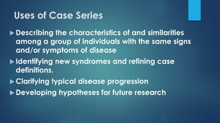 Uses of Case Series
 Describing the characteristics of and similarities
among a group of individuals with the same signs
and/or symptoms of disease
 Identifying new syndromes and refining case
definitions.
 Clarifying typical disease progression
 Developing hypotheses for future research
 