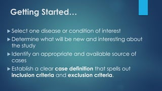 Getting Started…
 Select one disease or condition of interest
 Determine what will be new and interesting about
the study
 Identify an appropriate and available source of
cases
 Establish a clear case definition that spells out
inclusion criteria and exclusion criteria.
 