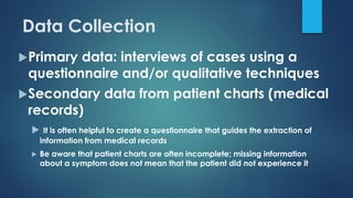 Data Collection
Primary data: interviews of cases using a
questionnaire and/or qualitative techniques
Secondary data from patient charts (medical
records)
 It is often helpful to create a questionnaire that guides the extraction of
information from medical records
 Be aware that patient charts are often incomplete; missing information
about a symptom does not mean that the patient did not experience it
 
