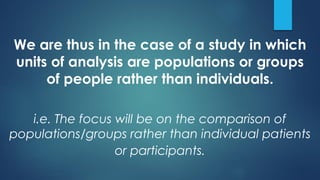 We are thus in the case of a study in which
units of analysis are populations or groups
of people rather than individuals.
i.e. The focus will be on the comparison of
populations/groups rather than individual patients
or participants.
 