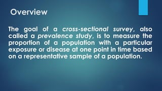 Overview
The goal of a cross-sectional survey, also
called a prevalence study, is to measure the
proportion of a population with a particular
exposure or disease at one point in time based
on a representative sample of a population.
 