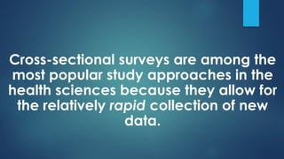 Cross-sectional surveys are among the
most popular study approaches in the
health sciences because they allow for
the relatively rapid collection of new
data.
 