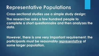 Representative Populations
Cross-sectional studies use a simple study design:
The researcher asks a few hundred people to
complete a short questionnaire and then analyzes the
data.
However, there is one very important requirement: the
participants must be reasonably representative of
some larger population.
 