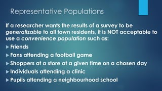 Representative Populations
If a researcher wants the results of a survey to be
generalizable to all town residents, it is NOT acceptable to
use a convenience population such as:
 Friends
 Fans attending a football game
 Shoppers at a store at a given time on a chosen day
 Individuals attending a clinic
 Pupils attending a neighbourhood school
 