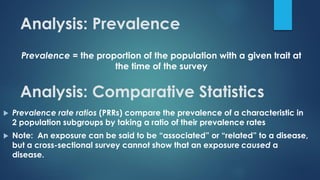 Analysis: Prevalence
Prevalence = the proportion of the population with a given trait at
the time of the survey
Analysis: Comparative Statistics
 Prevalence rate ratios (PRRs) compare the prevalence of a characteristic in
2 population subgroups by taking a ratio of their prevalence rates
 Note: An exposure can be said to be “associated” or “related” to a disease,
but a cross-sectional survey cannot show that an exposure caused a
disease.
 