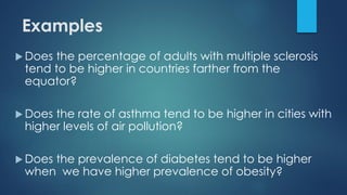 Examples
 Does the percentage of adults with multiple sclerosis
tend to be higher in countries farther from the
equator?
 Does the rate of asthma tend to be higher in cities with
higher levels of air pollution?
 Does the prevalence of diabetes tend to be higher
when we have higher prevalence of obesity?
 