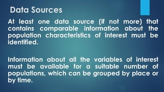 Data Sources
At least one data source (if not more) that
contains comparable information about the
population characteristics of interest must be
identified.
Information about all the variables of interest
must be available for a suitable number of
populations, which can be grouped by place or
by time.
 
