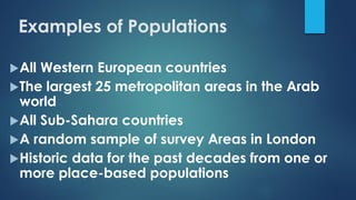 Examples of Populations
All Western European countries
The largest 25 metropolitan areas in the Arab
world
All Sub-Sahara countries
A random sample of survey Areas in London
Historic data for the past decades from one or
more place-based populations
 