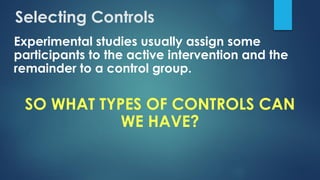 Selecting Controls
Experimental studies usually assign some
participants to the active intervention and the
remainder to a control group.
SO WHAT TYPES OF CONTROLS CAN
WE HAVE?
 
