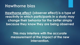 Hawthorne bias
Hawthorne effect: (observer effect) is a type of
reactivity in which participants in a study may
change their behavior for the better simply
because they know they are being observed
This may interfere with the accurate
measurement of the impact of the new
intervention.
 