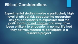 Ethical Considerations
Experimental studies involve a particularly high
level of ethical risk because the researcher
assigns participants to exposures that the
participants do not choose and may have
been unlikely to encounter in normal life had
they not volunteered to participate in a
research project.
 