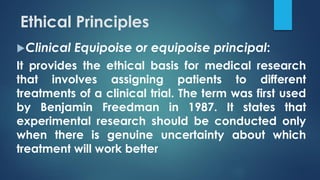Ethical Principles
Clinical Equipoise or equipoise principal:
It provides the ethical basis for medical research
that involves assigning patients to different
treatments of a clinical trial. The term was first used
by Benjamin Freedman in 1987. It states that
experimental research should be conducted only
when there is genuine uncertainty about which
treatment will work better
 