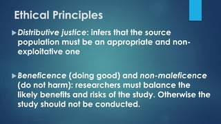 Ethical Principles
Distributive justice: infers that the source
population must be an appropriate and non-
exploitative one
Beneficence (doing good) and non-maleficence
(do not harm): researchers must balance the
likely benefits and risks of the study. Otherwise the
study should not be conducted.
 