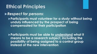 Respect for persons:
Participants must volunteer for a study without being
unduly influenced by the prospect of being
compensated for their participation
Participants must be able to understand what it
means to be a research subject, including the
possibility of being assigned to a control group
instead of the new intervention
Ethical Principles
 